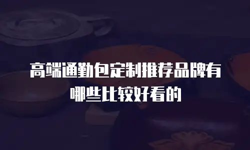 高端通勤包定制推荐品牌有哪些比较好看的