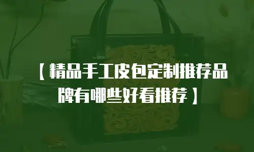 【精品手工皮包定制推荐品牌有哪些好看推荐】