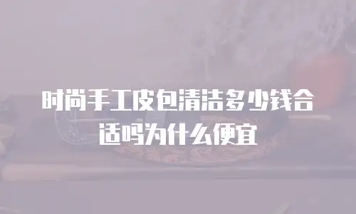 时尚手工皮包清洁多少钱合适吗为什么便宜