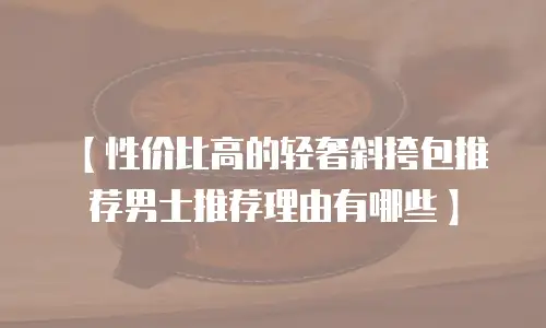 【性价比高的轻奢斜挎包推荐男士推荐理由有哪些】