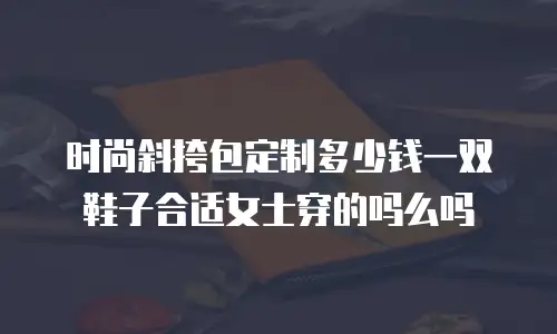 时尚斜挎包定制多少钱一双鞋子合适女士穿的吗么吗