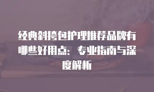 经典斜挎包护理推荐品牌有哪些好用点：专业指南与深度解析
