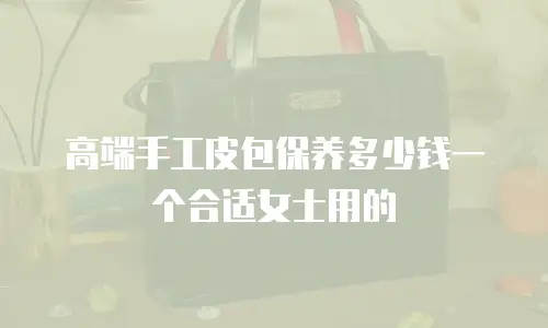 高端手工皮包保养多少钱一个合适女士用的