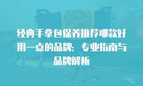 经典手拿包保养推荐哪款好用一点的品牌：专业指南与品牌解析