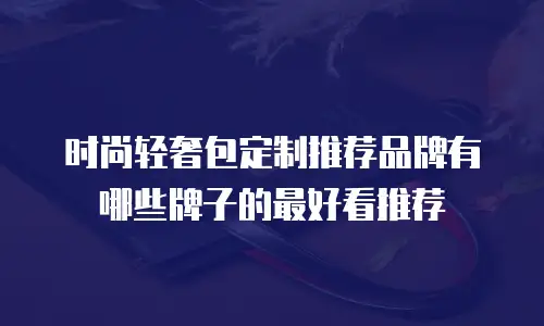 时尚轻奢包定制推荐品牌有哪些牌子的最好看推荐