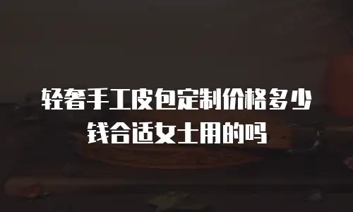 轻奢手工皮包定制价格多少钱合适女士用的吗