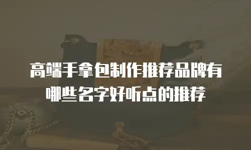 高端手拿包制作推荐品牌有哪些名字好听点的推荐