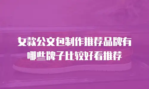 女款公文包制作推荐品牌有哪些牌子比较好看推荐
