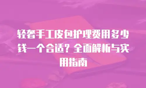 轻奢手工皮包护理费用多少钱一个合适？全面解析与实用指南