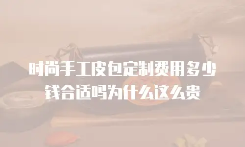 时尚手工皮包定制费用多少钱合适吗为什么这么贵
