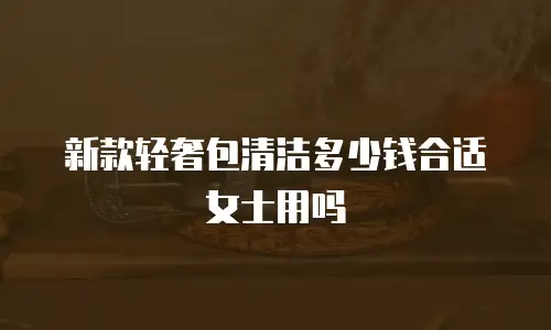 新款轻奢包清洁多少钱合适女士用吗