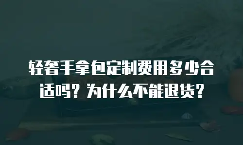 轻奢手拿包定制费用多少合适吗？为什么不能退货？