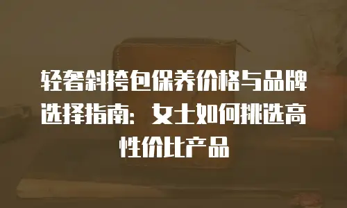 轻奢斜挎包保养价格与品牌选择指南：女士如何挑选高性价比产品