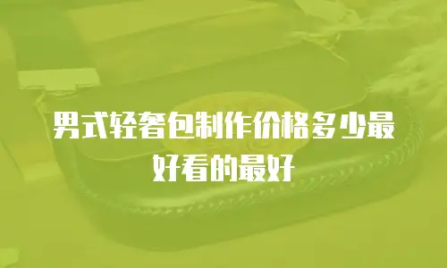 男式轻奢包制作价格多少最好看的最好