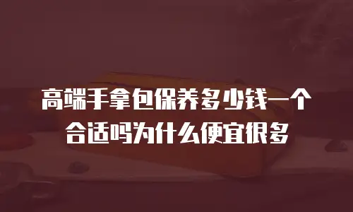 高端手拿包保养多少钱一个合适吗为什么便宜很多