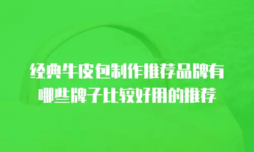 经典牛皮包制作推荐品牌有哪些牌子比较好用的推荐