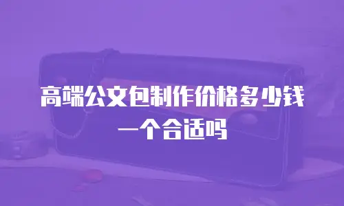 高端公文包制作价格多少钱一个合适吗