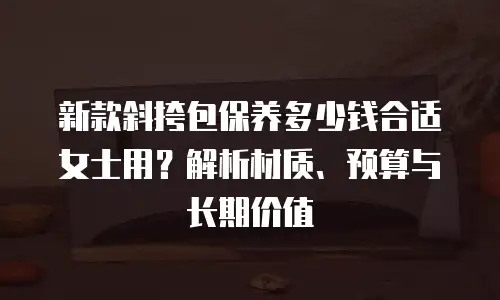 新款斜挎包保养多少钱合适女士用？解析材质、预算与长期价值 