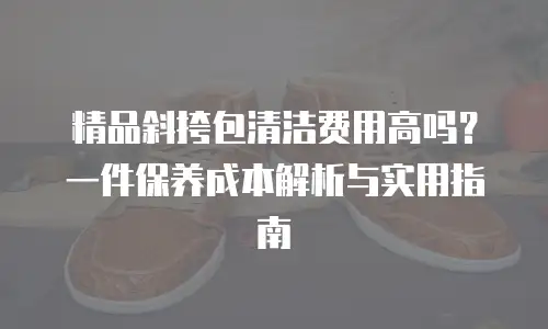 精品斜挎包清洁费用高吗？一件保养成本解析与实用指南 