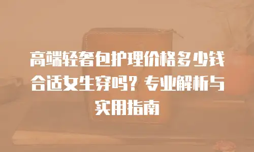 高端轻奢包护理价格多少钱合适女生穿吗？专业解析与实用指南
