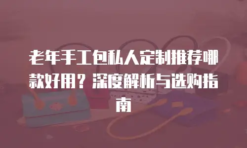 老年手工包私人定制推荐哪款好用？深度解析与选购指南