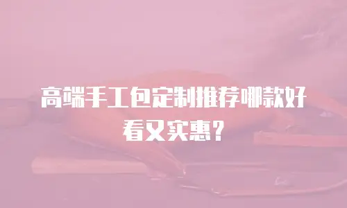 高端手工包定制推荐哪款好看又实惠？