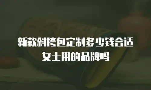 新款斜挎包定制多少钱合适女士用的品牌吗