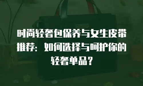 时尚轻奢包保养与女生皮带推荐：如何选择与呵护你的轻奢单品？