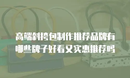 高端斜挎包制作推荐品牌有哪些牌子好看又实惠推荐吗