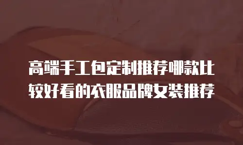 高端手工包定制推荐哪款比较好看的衣服品牌女装推荐