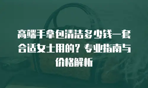 高端手拿包清洁多少钱一套合适女士用的？专业指南与价格解析