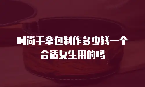 时尚手拿包制作多少钱一个合适女生用的吗