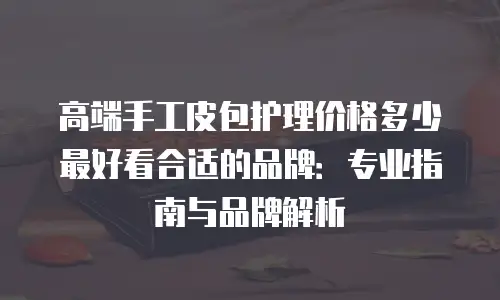 高端手工皮包护理价格多少最好看合适的品牌：专业指南与品牌解析