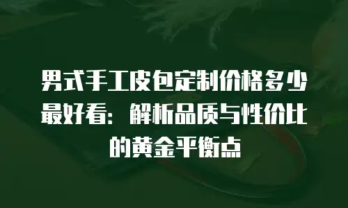 男式手工皮包定制价格多少最好看：解析品质与性价比的黄金平衡点