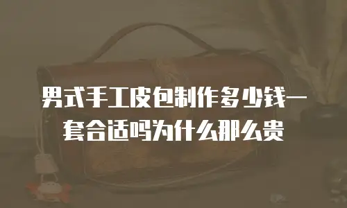 男式手工皮包制作多少钱一套合适吗为什么那么贵