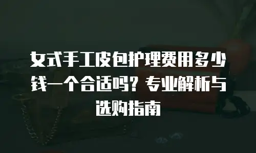 女式手工皮包护理费用多少钱一个合适吗？专业解析与选购指南