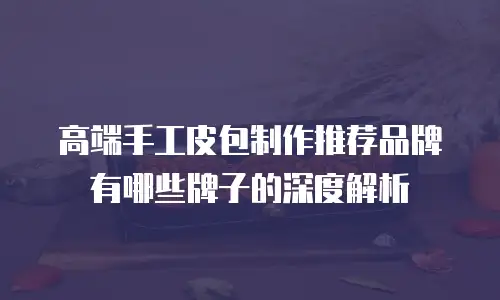 高端手工皮包制作推荐品牌有哪些牌子的深度解析
