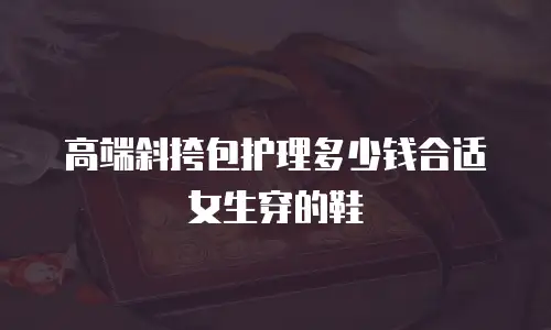 高端斜挎包护理多少钱合适女生穿的鞋
