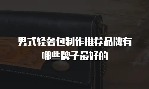 男式轻奢包制作推荐品牌有哪些牌子最好的