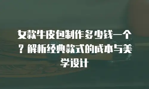 女款牛皮包制作多少钱一个？解析经典款式的成本与美学设计