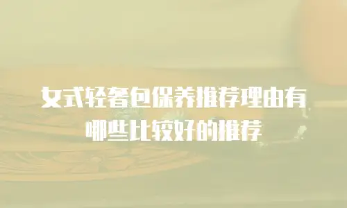 女式轻奢包保养推荐理由有哪些比较好的推荐