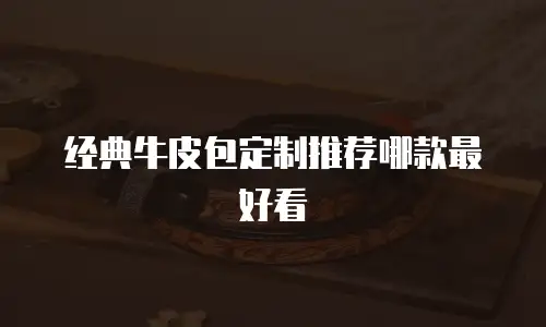 经典牛皮包定制推荐哪款最好看