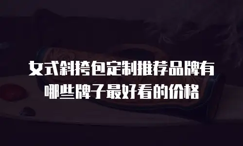 女式斜挎包定制推荐品牌有哪些牌子最好看的价格