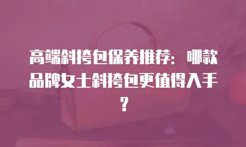高端斜挎包保养推荐：哪款品牌女士斜挎包更值得入手？