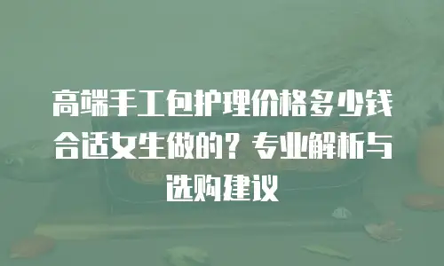 高端手工包护理价格多少钱合适女生做的？专业解析与选购建议  