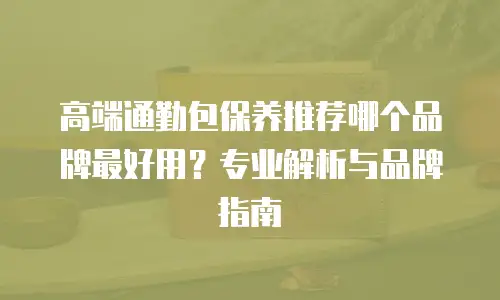 高端通勤包保养推荐哪个品牌最好用？专业解析与品牌指南