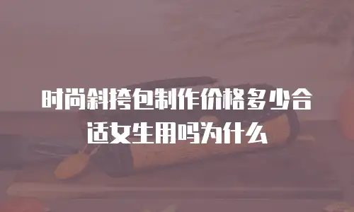 时尚斜挎包制作价格多少合适女生用吗为什么