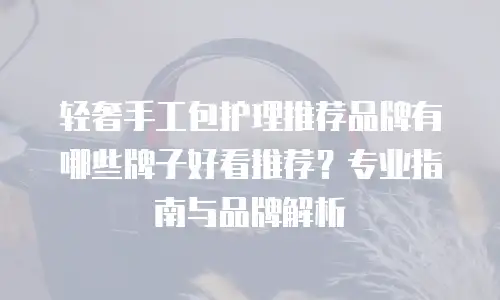 轻奢手工包护理推荐品牌有哪些牌子好看推荐？专业指南与品牌解析