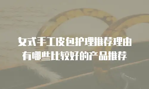 女式手工皮包护理推荐理由有哪些比较好的产品推荐