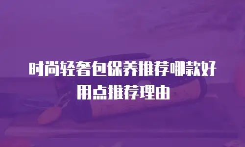 时尚轻奢包保养推荐哪款好用点推荐理由